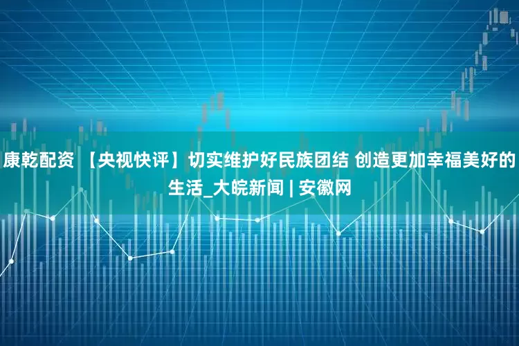 康乾配资 【央视快评】切实维护好民族团结 创造更加幸福美好的生活_大皖新闻 | 安徽网