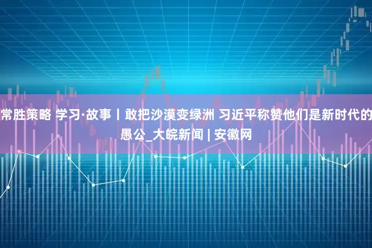 常胜策略 学习·故事丨敢把沙漠变绿洲 习近平称赞他们是新时代的愚公_大皖新闻 | 安徽网