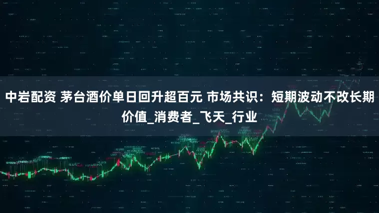 中岩配资 茅台酒价单日回升超百元 市场共识：短期波动不改长期价值_消费者_飞天_行业