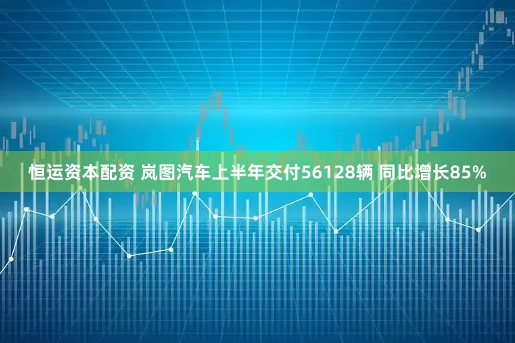 恒运资本配资 岚图汽车上半年交付56128辆 同比增长85%