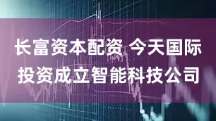 长富资本配资 今天国际投资成立智能科技公司