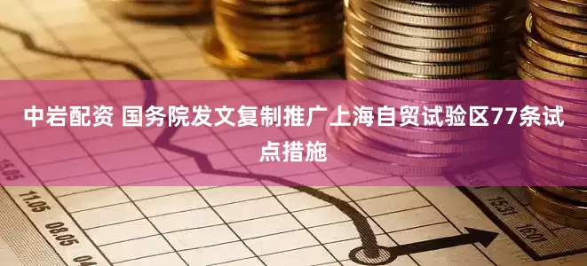 中岩配资 国务院发文复制推广上海自贸试验区77条试点措施
