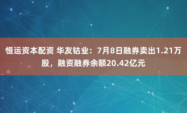 恒运资本配资 华友钴业：7月8日融券卖出1.21万股，融资融券余额20.42亿元