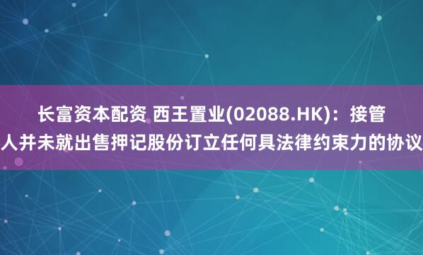 长富资本配资 西王置业(02088.HK)：接管人并未就出售押记股份订立任何具法律约束力的协议