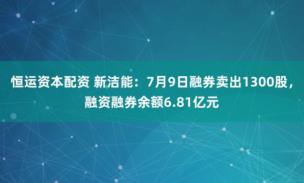 恒运资本配资 新洁能：7月9日融券卖出1300股，融资融券余额6.81亿元