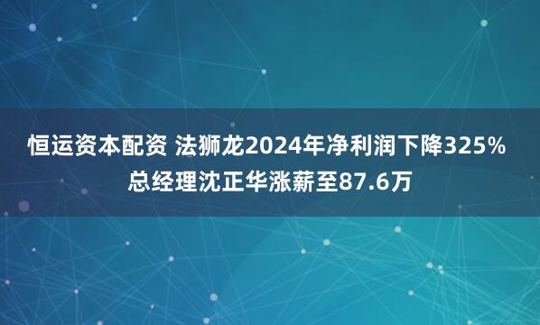 恒运资本配资 法狮龙2024年净利润下降325% 总经理沈正华涨薪至87.6万