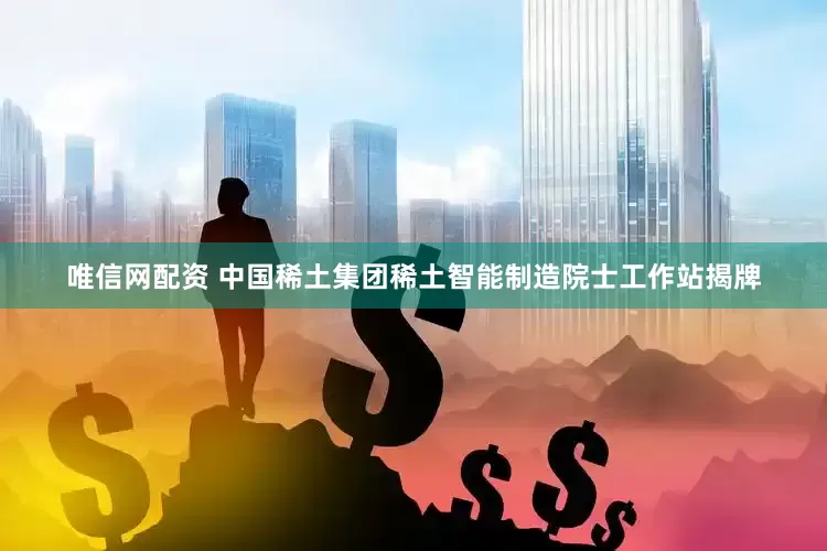 唯信网配资 中国稀土集团稀土智能制造院士工作站揭牌