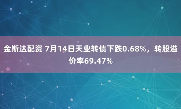 金斯达配资 7月14日天业转债下跌0.68%，转股溢价率69.47%