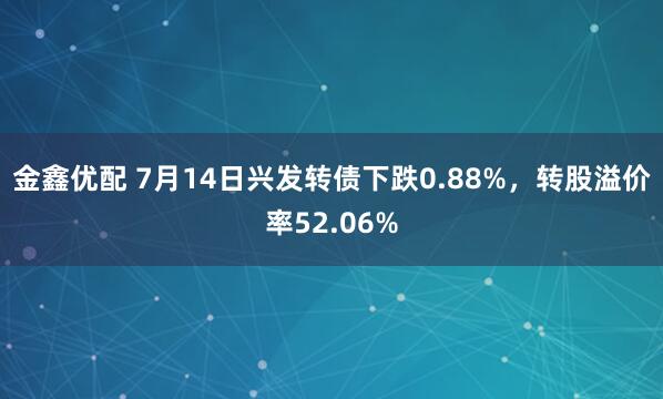金鑫优配 7月14日兴发转债下跌0.88%，转股溢价率52.06%
