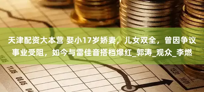 天津配资大本营 娶小17岁娇妻，儿女双全，曾因争议事业受阻，如今与雷佳音搭档爆红_郭涛_观众_李燃