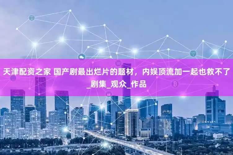 天津配资之家 国产剧最出烂片的题材，内娱顶流加一起也救不了_剧集_观众_作品