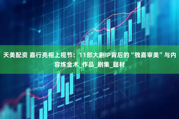 天美配资 嘉行亮相上视节：11部大剧IP背后的“独嘉审美”与内容炼金术_作品_剧集_题材