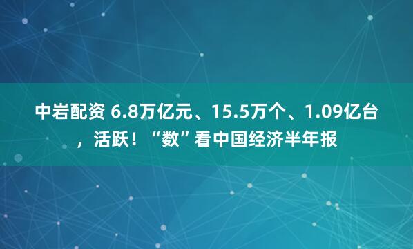 中岩配资 6.8万亿元、15.5万个、1.09亿台，活跃！“数”看中国经济半年报