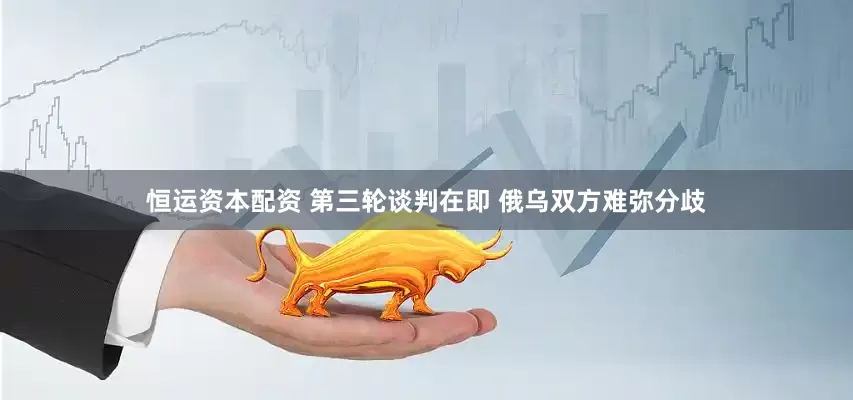 恒运资本配资 第三轮谈判在即 俄乌双方难弥分歧