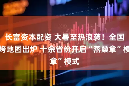 长富资本配资 大暑至热浪袭！全国蒸烤地图出炉 十余省份开启“蒸桑拿”模式