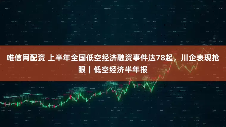 唯信网配资 上半年全国低空经济融资事件达78起，川企表现抢眼｜低空经济半年报