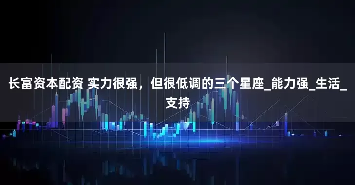长富资本配资 实力很强，但很低调的三个星座_能力强_生活_支持
