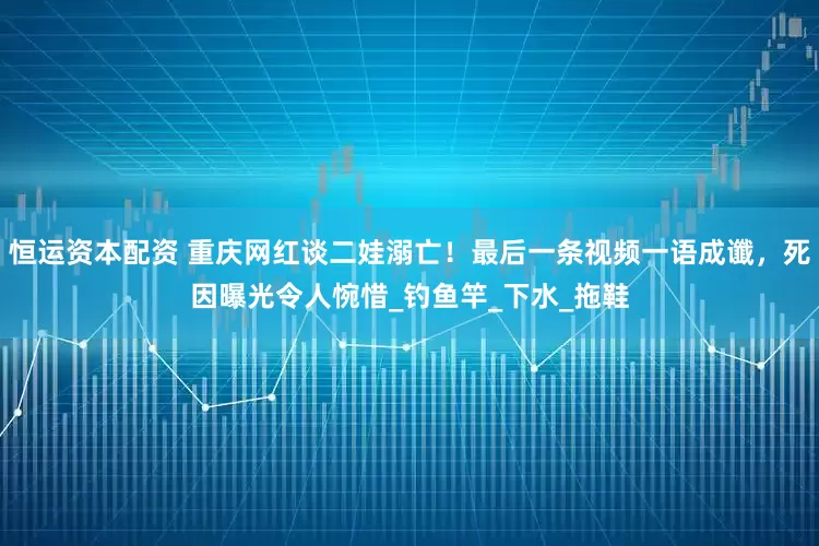 恒运资本配资 重庆网红谈二娃溺亡！最后一条视频一语成谶，死因曝光令人惋惜_钓鱼竿_下水_拖鞋