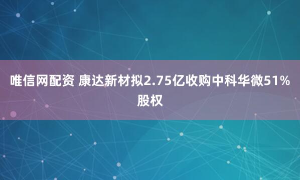 唯信网配资 康达新材拟2.75亿收购中科华微51%股权
