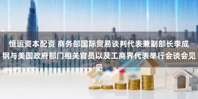 恒运资本配资 商务部国际贸易谈判代表兼副部长李成钢与美国政府部门相关官员以及工商界代表举行会谈会见