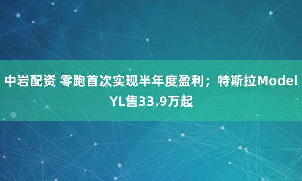 中岩配资 零跑首次实现半年度盈利；特斯拉ModelYL售33.9万起