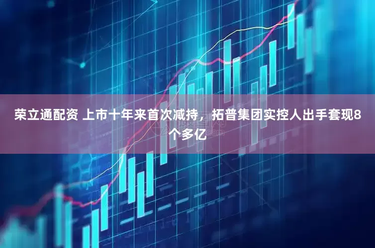荣立通配资 上市十年来首次减持，拓普集团实控人出手套现8个多亿