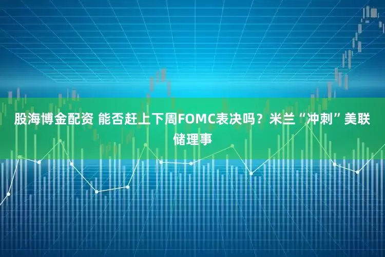 股海博金配资 能否赶上下周FOMC表决吗？米兰“冲刺”美联储理事