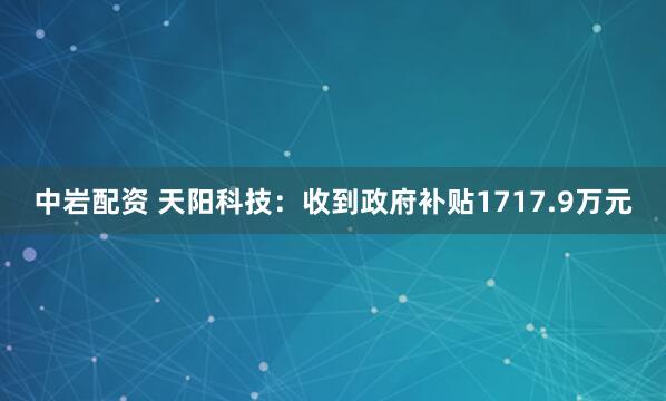 中岩配资 天阳科技：收到政府补贴1717.9万元