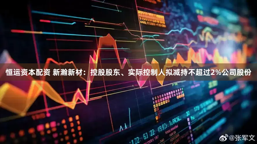 恒运资本配资 新瀚新材：控股股东、实际控制人拟减持不超过2%公司股份