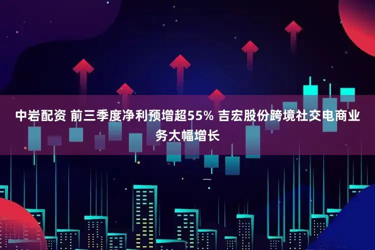 中岩配资 前三季度净利预增超55% 吉宏股份跨境社交电商业务大幅增长