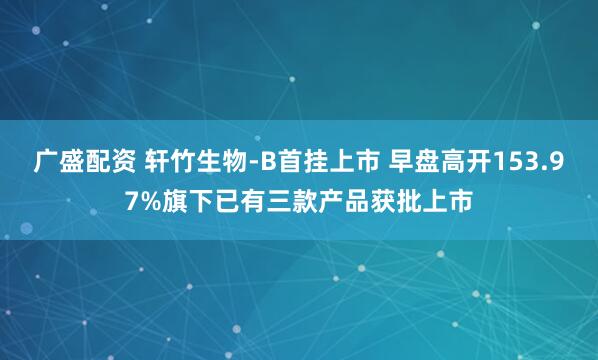 广盛配资 轩竹生物-B首挂上市 早盘高开153.97%旗下已有三款产品获批上市