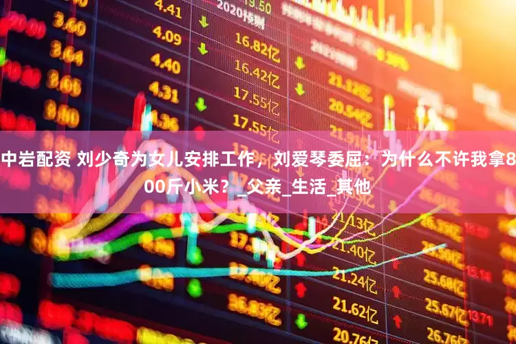 中岩配资 刘少奇为女儿安排工作,刘爱琴委屈:为什么不许我拿800斤小米?_父亲_生活_其他