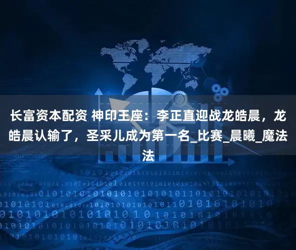 长富资本配资 神印王座:李正直迎战龙皓晨,龙皓晨认输了,圣采儿成为第一名_比赛_晨曦_魔法