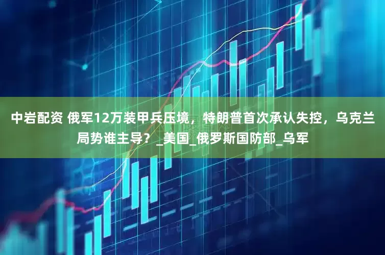 中岩配资 俄军12万装甲兵压境，特朗普首次承认失控，乌克兰局势谁主导？_美国_俄罗斯国防部_乌军