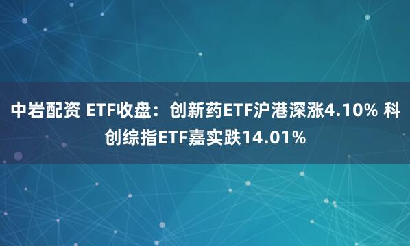 中岩配资 ETF收盘：创新药ETF沪港深涨4.10% 科创综指ETF嘉实跌14.01%