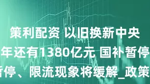 策利配资 以旧换新中央资金下半年还有1380亿元 国补暂停、限流现象将缓解_政策_有关_商家
