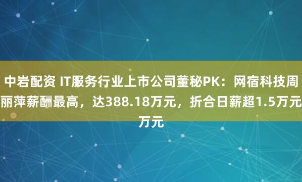 中岩配资 IT服务行业上市公司董秘PK：网宿科技周丽萍薪酬最高，达388.18万元，折合日薪超1.5万元