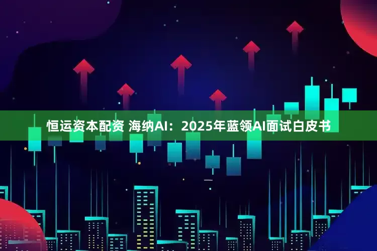 恒运资本配资 海纳AI：2025年蓝领AI面试白皮书