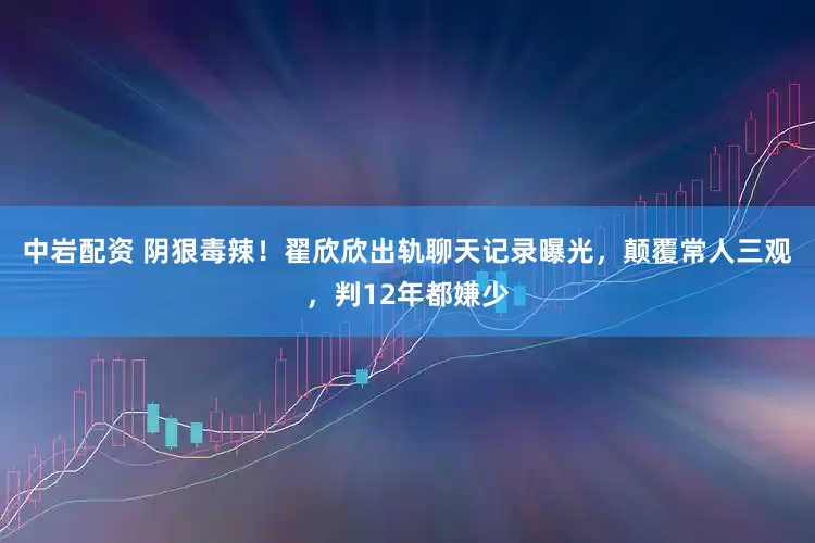 中岩配资 阴狠毒辣！翟欣欣出轨聊天记录曝光，颠覆常人三观，判12年都嫌少