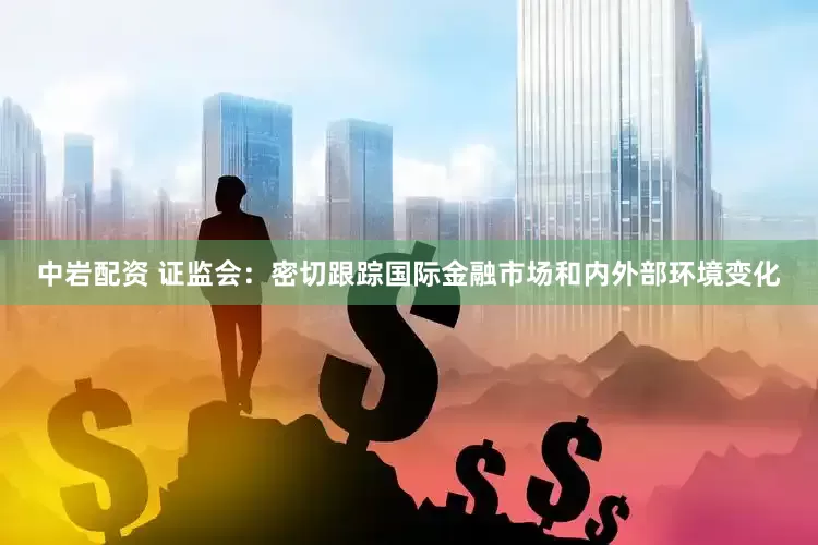 中岩配资 证监会：密切跟踪国际金融市场和内外部环境变化