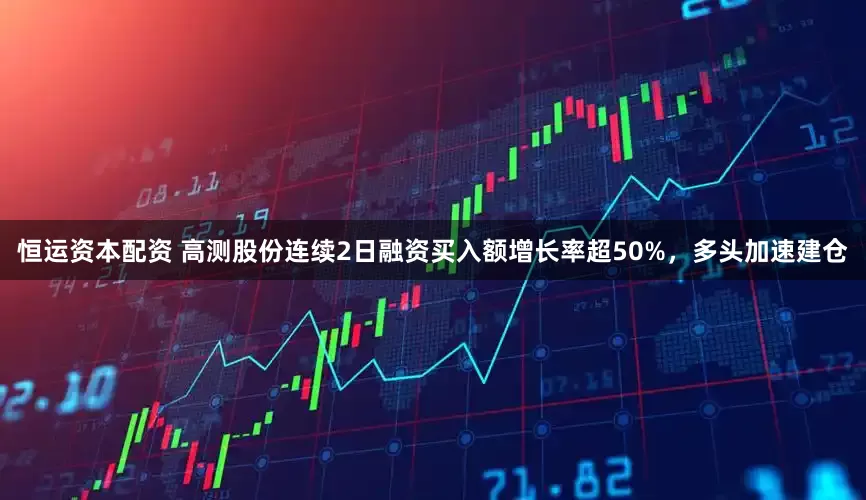 恒运资本配资 高测股份连续2日融资买入额增长率超50%，多头加速建仓