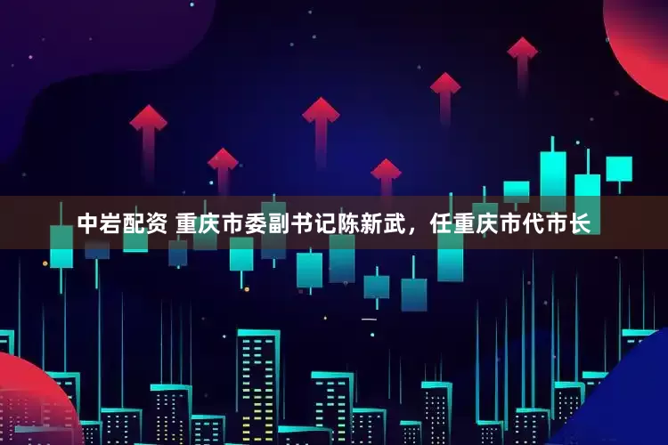 中岩配资 重庆市委副书记陈新武，任重庆市代市长