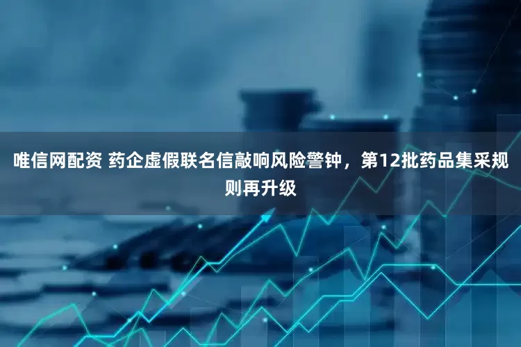唯信网配资 药企虚假联名信敲响风险警钟，第12批药品集采规则再升级